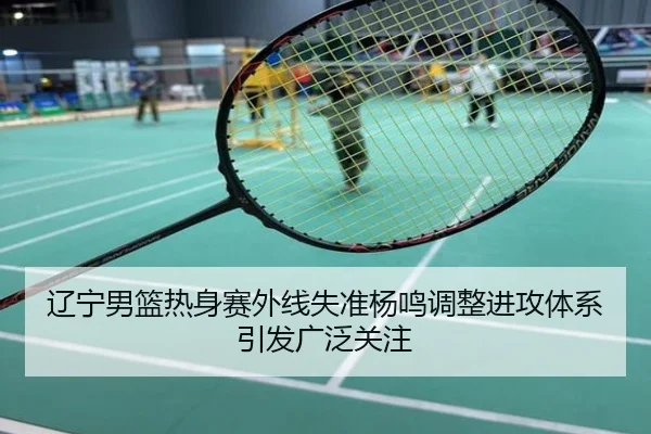 辽宁男篮热身赛外线失准杨鸣调整进攻体系引发广泛关注