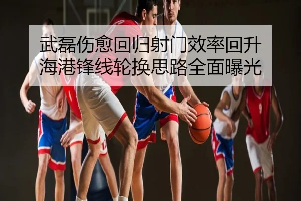 武磊伤愈回归射门效率回升 海港锋线轮换思路全面曝光