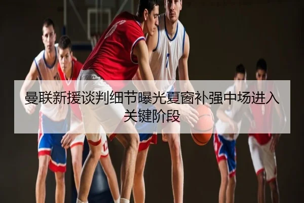 曼联新援谈判细节曝光夏窗补强中场进入关键阶段