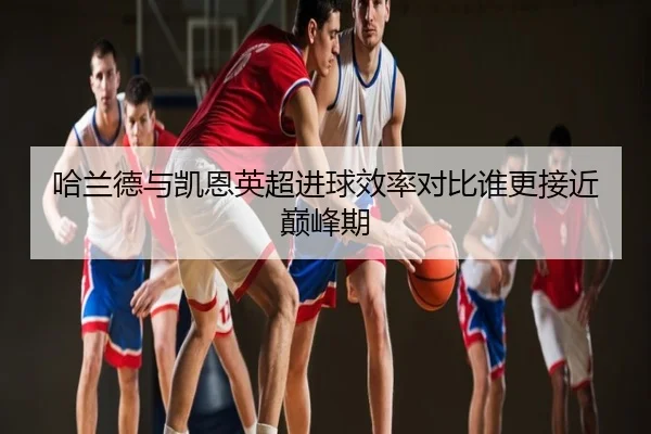 哈兰德与凯恩英超进球效率对比谁更接近巅峰期